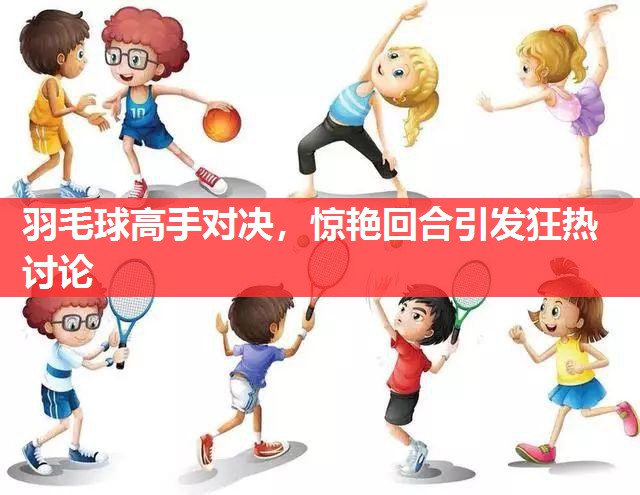 羽毛球高手对决，惊艳回合引发狂热讨论